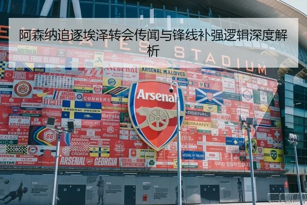 阿森纳追逐埃泽转会传闻与锋线补强逻辑深度解析